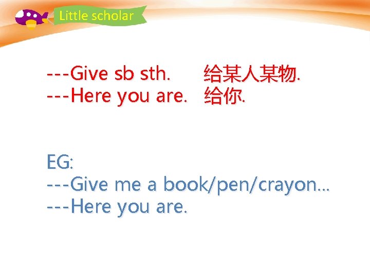 Little scholar ---Give sb sth. ---Here you are. 给某人某物. 给你. EG: ---Give me a