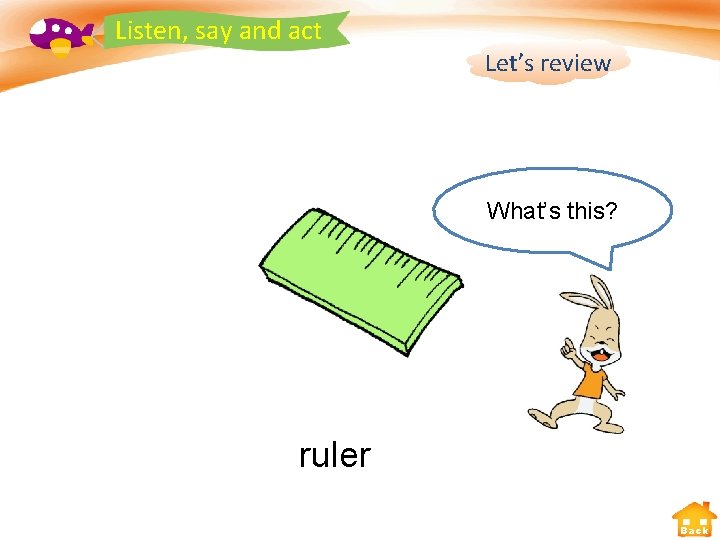 Listen, say and act Let’s review What’s this? ruler Back 