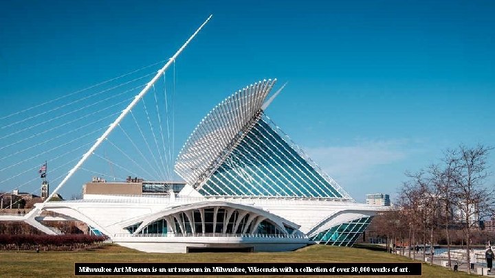 Milwaukee Art Museum is an art museum in Milwaukee, Wisconsin with a collection of