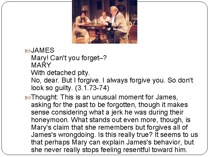  JAMES Mary! Can't you forget–? MARY With detached pity. No, dear. But I