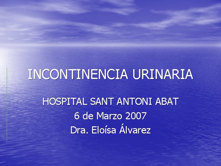 INCONTINENCIA URINARIA HOSPITAL SANT ANTONI ABAT 6 de Marzo 2007 Dra. Eloísa Álvarez 