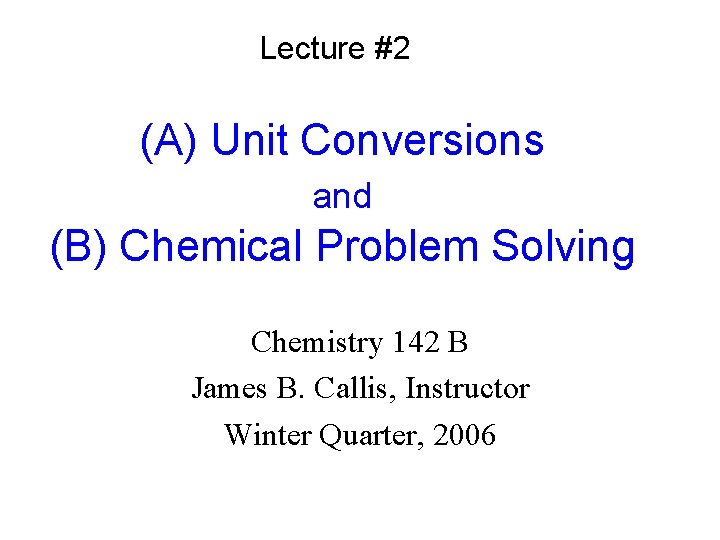Lecture #2 (A) Unit Conversions and (B) Chemical Problem Solving Chemistry 142 B James
