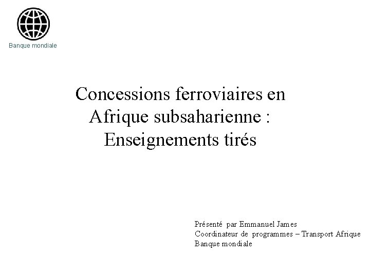 Banque mondiale Concessions ferroviaires en Afrique subsaharienne : Enseignements tirés Présenté par Emmanuel James