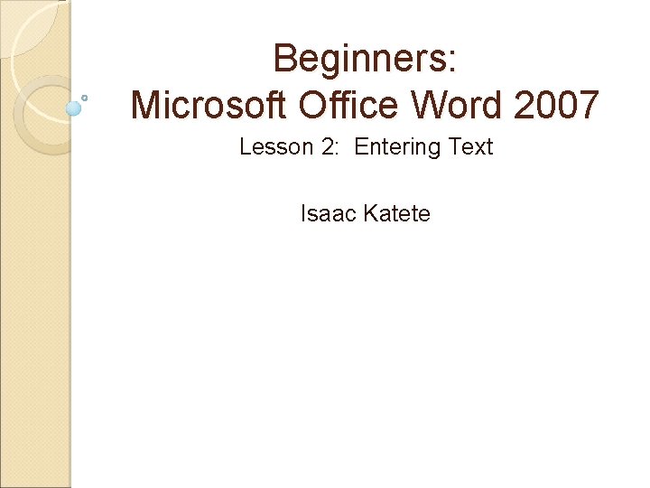 Beginners: Microsoft Office Word 2007 Lesson 2: Entering Text Isaac Katete 
