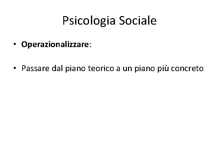 Psicologia Sociale • Operazionalizzare: • Passare dal piano teorico a un piano più concreto