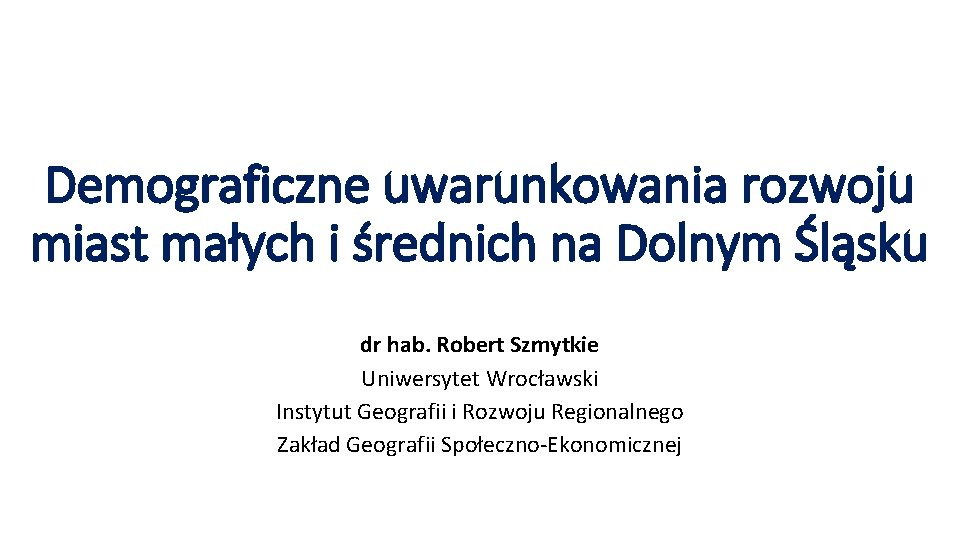 Demograficzne uwarunkowania rozwoju miast małych i średnich na Dolnym Śląsku dr hab. Robert Szmytkie