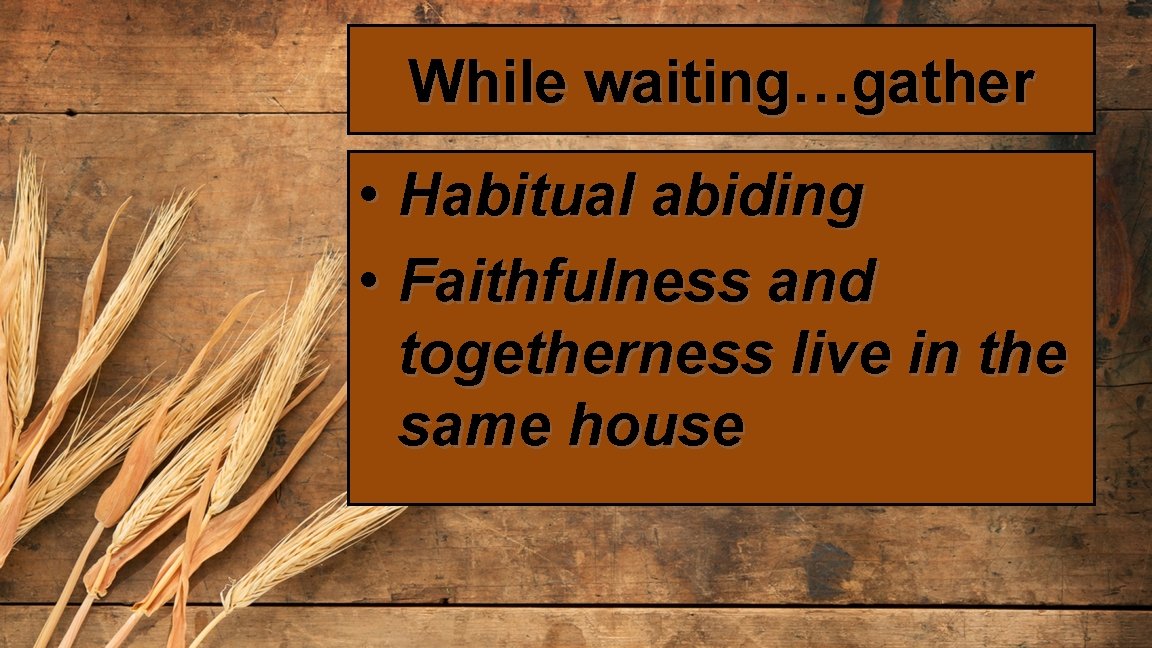 While waiting…gather • Habitual abiding • Faithfulness and togetherness live in the same house