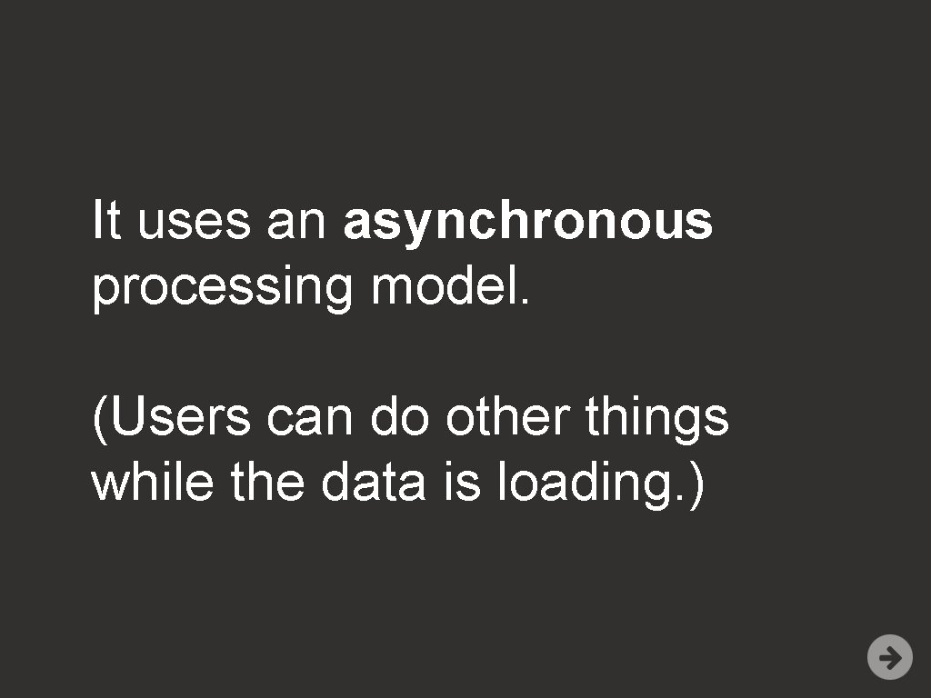 It uses an asynchronous processing model. (Users can do other things while the data