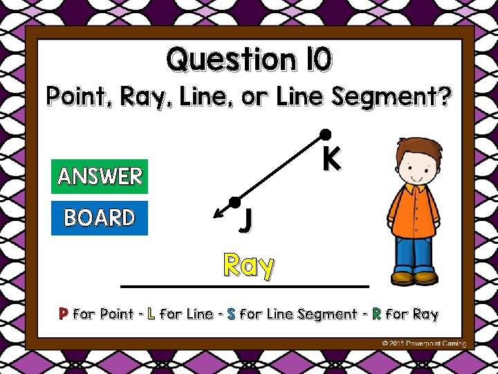 Question 10 Point, Ray, Line, or Line Segment? K ANSWER BOARD J Ray P