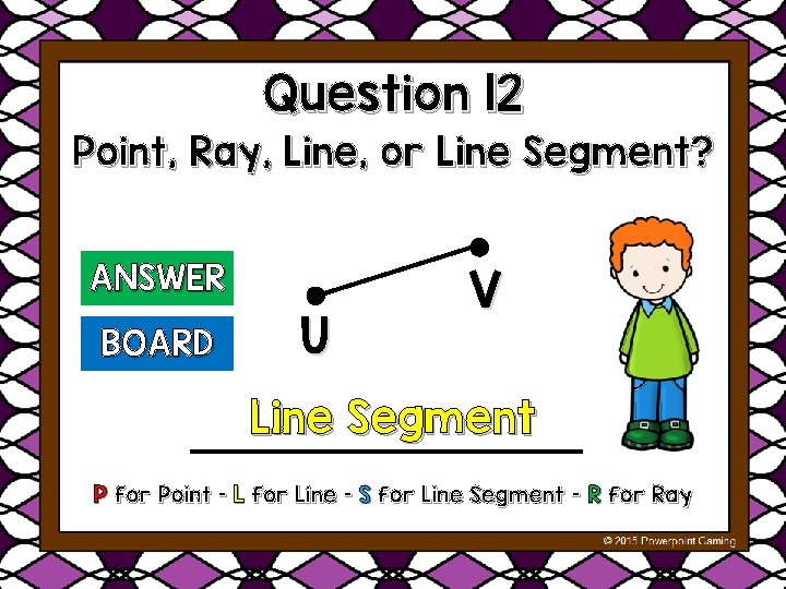 Question 12 Point, Ray, Line, or Line Segment? ANSWER BOARD U V Line Segment