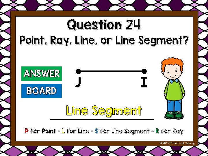 Question 24 Point, Ray, Line, or Line Segment? ANSWER BOARD J I Line Segment