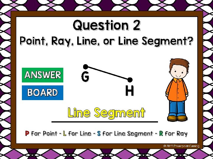 Question 2 Point, Ray, Line, or Line Segment? ANSWER BOARD G H Line Segment