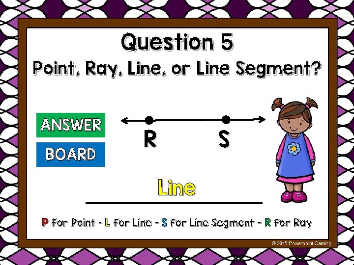 Question 5 Point, Ray, Line, or Line Segment? ANSWER BOARD R S Line P