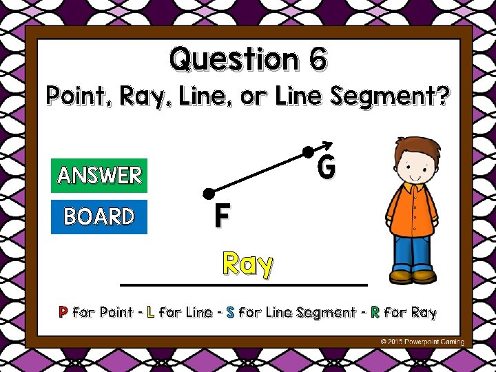 Question 6 Point, Ray, Line, or Line Segment? G ANSWER BOARD F Ray P