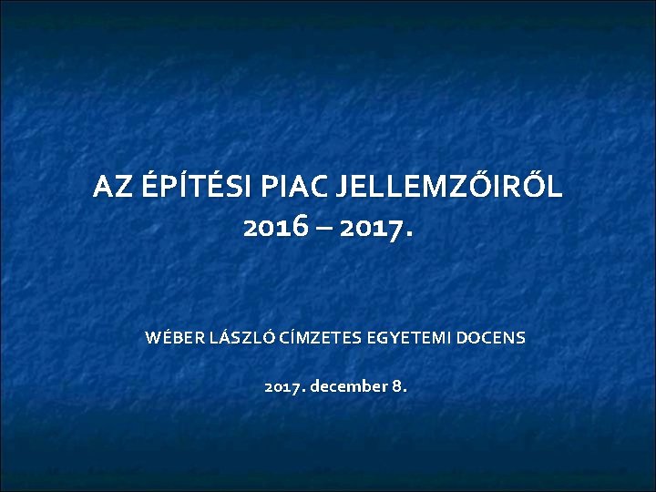 AZ ÉPÍTÉSI PIAC JELLEMZŐIRŐL 2016 – 2017. WÉBER LÁSZLÓ CÍMZETES EGYETEMI DOCENS 2017. december