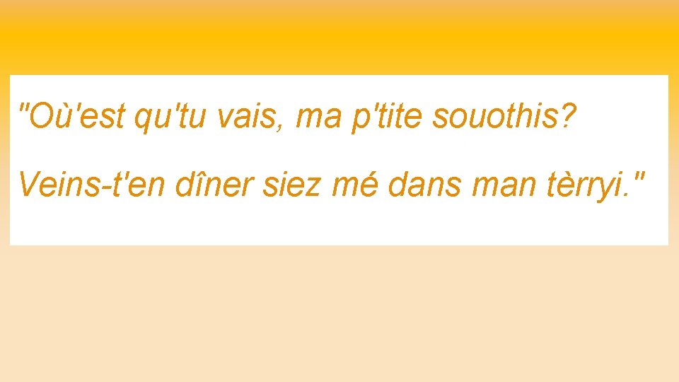 "Où'est qu'tu vais, ma p'tite souothis? Veins-t'en dîner siez mé dans man tèrryi. "