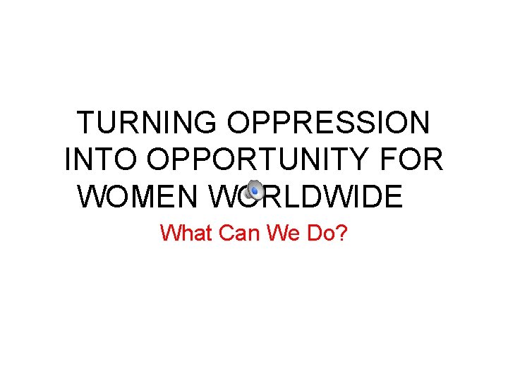 TURNING OPPRESSION INTO OPPORTUNITY FOR WOMEN WORLDWIDE What Can We Do? 