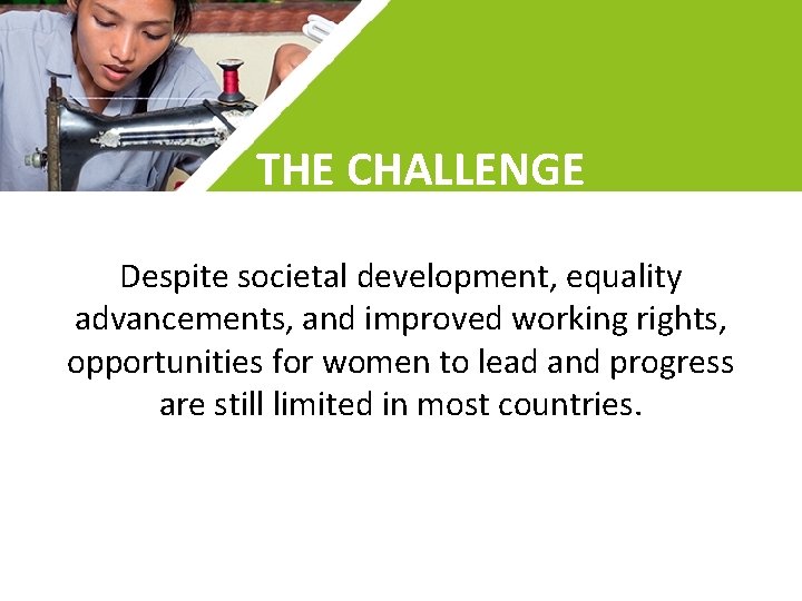 THE CHALLENGE Despite societal development, equality advancements, and improved working rights, opportunities for women