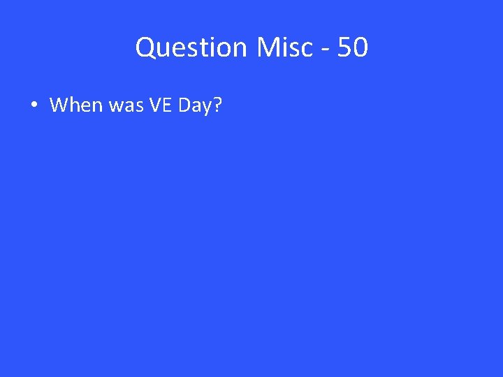 Question Misc - 50 • When was VE Day? 