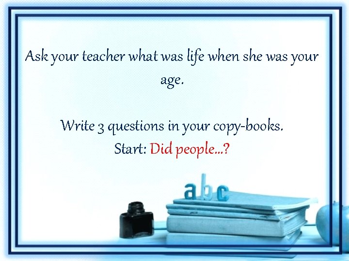 Ask your teacher what was life when she was your age. Write 3 questions