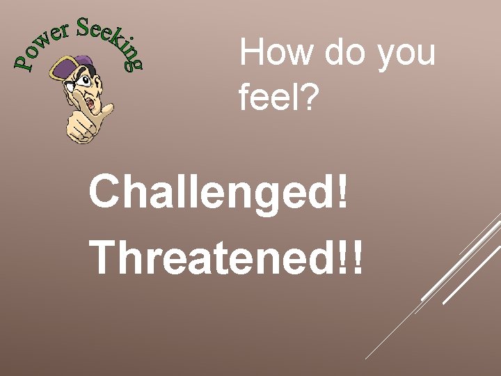 How do you feel? Challenged! Threatened!! 
