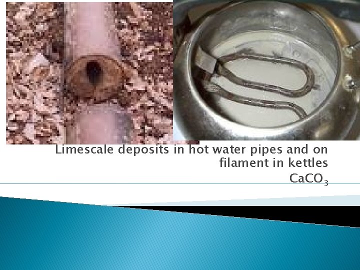 Limescale deposits in hot water pipes and on filament in kettles Ca. CO 3