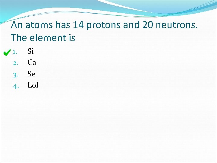 An atoms has 14 protons and 20 neutrons. The element is 1. 2. 3.