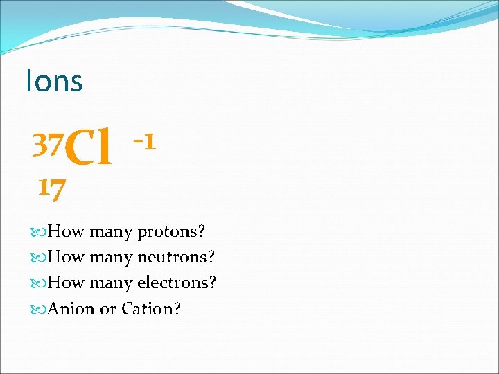 Ions 37 Cl -1 17 How many protons? How many neutrons? How many electrons?