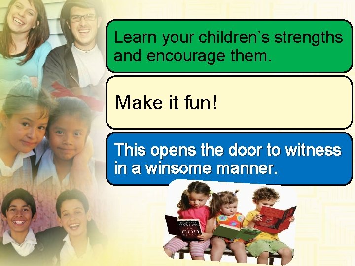 Learn your children’s strengths and encourage them. Make it fun! This opens the door