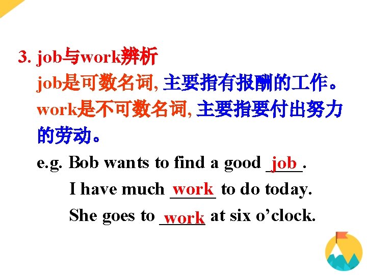 3. job与work辨析 job是可数名词, 主要指有报酬的 作。 work是不可数名词, 主要指要付出努力 的劳动。 e. g. Bob wants to find 3. job与work辨析 job是可数名词, 主要指有报酬的 作。 work是不可数名词, 主要指要付出努力 的劳动。 e. g. Bob wants to find