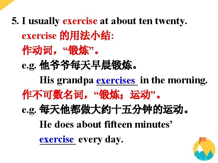 5. I usually exercise at about ten twenty. exercise 的用法小结: 作动词,“锻炼”。 e. g. 他爷爷每天早晨锻炼。 5. I usually exercise at about ten twenty. exercise 的用法小结: 作动词,“锻炼”。 e. g. 他爷爷每天早晨锻炼。