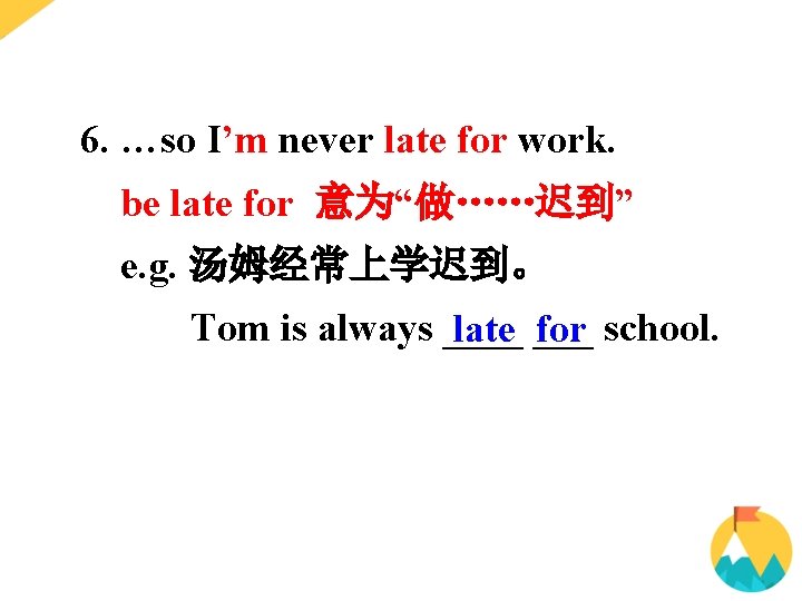6. …so I’m never late for work. be late for 意为“做……迟到” e. g. 汤姆经常上学迟到。 6. …so I’m never late for work. be late for 意为“做……迟到” e. g. 汤姆经常上学迟到。