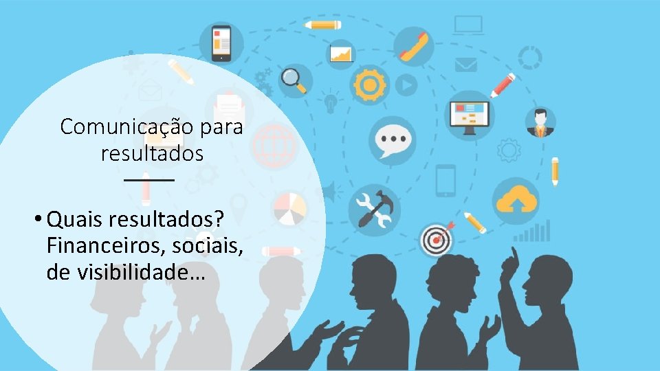 Comunicação para resultados • Quais resultados? Financeiros, sociais, de visibilidade… 