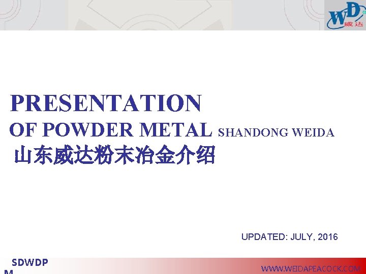 PRESENTATION OF POWDER METAL SHANDONG WEIDA 山东威达粉末冶金介绍 UPDATED: JULY, 2016 SDWDP WWW. WEIDAPEACOCK. COM