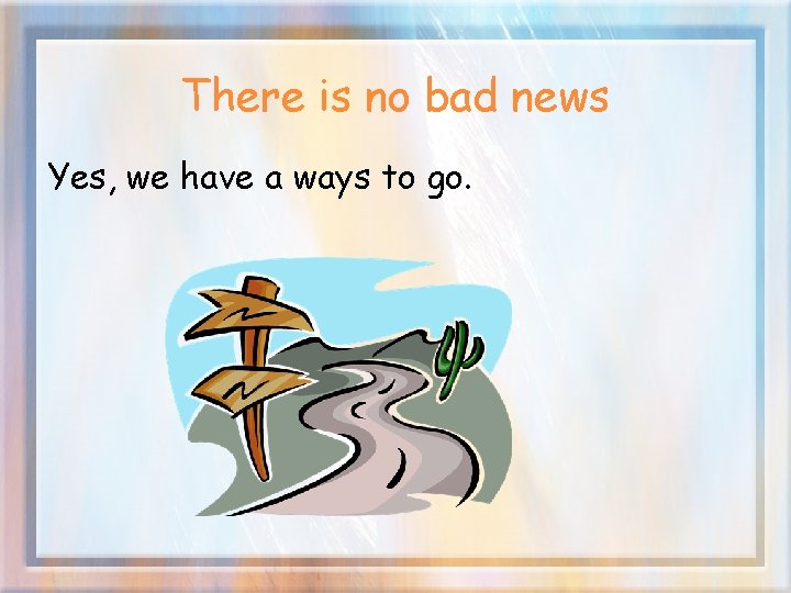 There is no bad news Yes, we have a ways to go. 