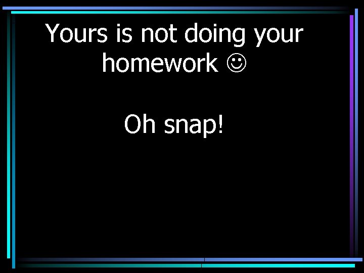 Yours is not doing your homework Oh snap! 