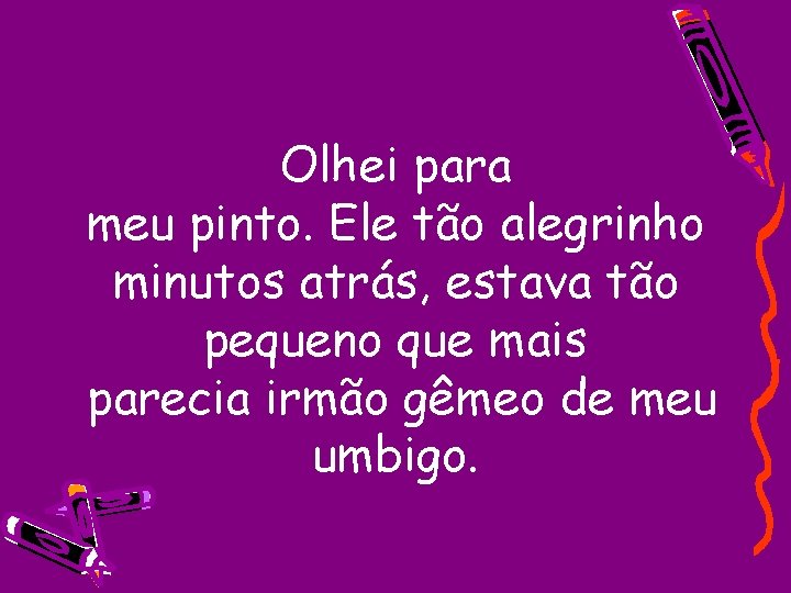 Olhei para meu pinto. Ele tão alegrinho minutos atrás, estava tão pequeno que mais