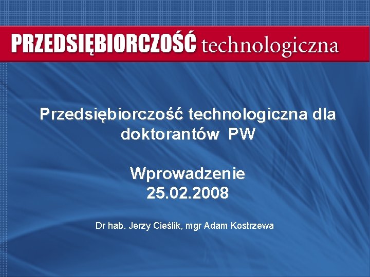 Przedsiębiorczość technologiczna dla doktorantów PW Wprowadzenie 25. 02. 2008 Dr hab. Jerzy Cieślik, mgr