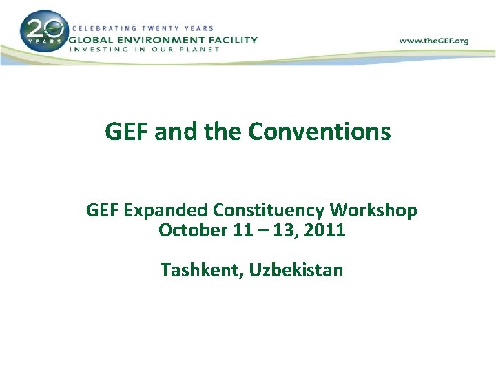 GEF and the Conventions GEF Expanded Constituency Workshop October 11 – 13, 2011 Tashkent,