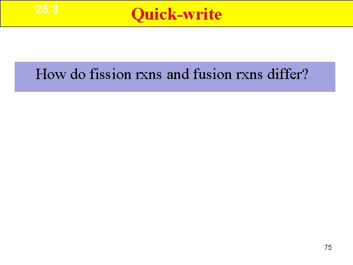 25. 3 Quick-write How do fission rxns and fusion rxns differ? 75 