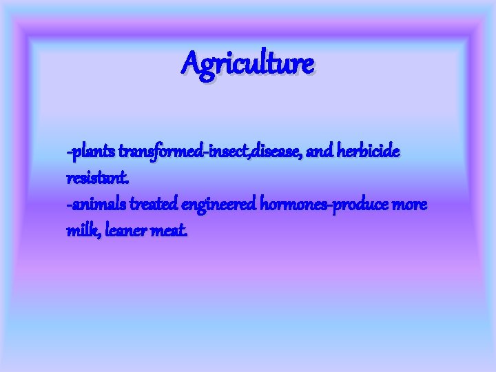 Agriculture -plants transformed-insect, disease, and herbicide resistant. -animals treated engineered hormones-produce more milk, leaner