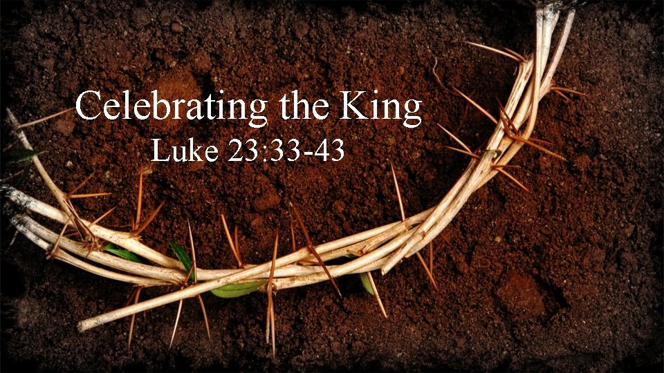 Celebrating the King Luke 23: 33 -43 