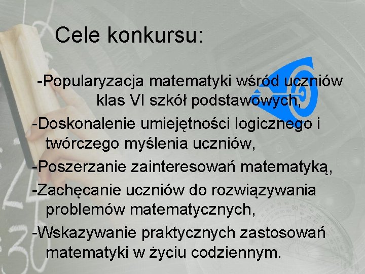 Cele konkursu: -Popularyzacja matematyki wśród uczniów klas VI szkół podstawowych, -Doskonalenie umiejętności logicznego i