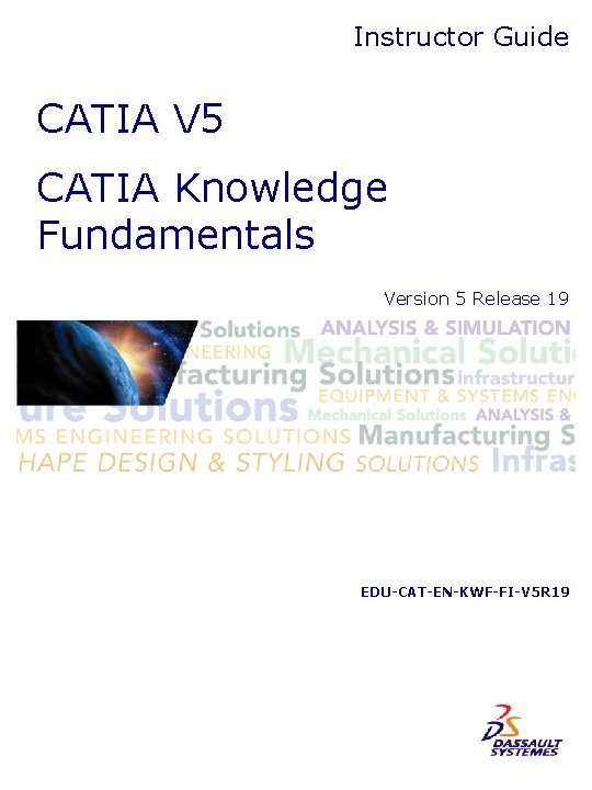 Instructor Guide CATIA V 5 CATIA Knowledge Fundamentals Version 5 Release 19 EDU-CAT-EN-KWF-FI-V 5 Instructor Guide CATIA V 5 CATIA Knowledge Fundamentals Version 5 Release 19 EDU-CAT-EN-KWF-FI-V 5