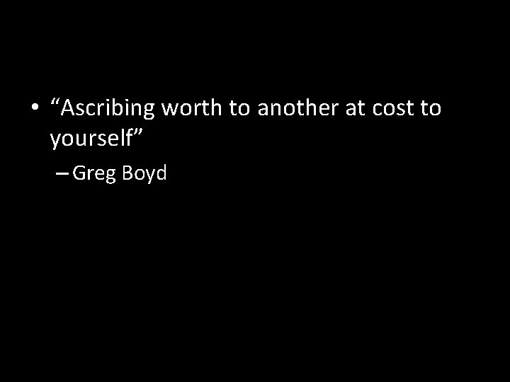  • “Ascribing worth to another at cost to yourself” – Greg Boyd 