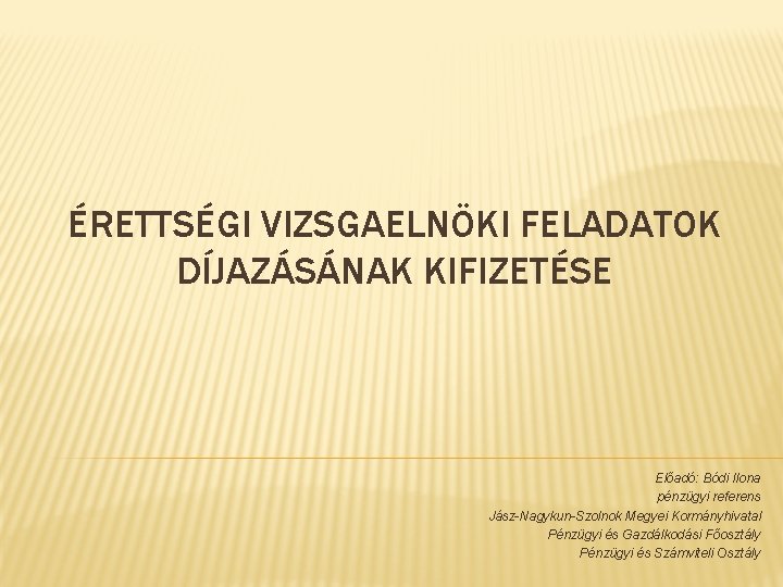 ÉRETTSÉGI VIZSGAELNÖKI FELADATOK DÍJAZÁSÁNAK KIFIZETÉSE Előadó: Bódi Ilona pénzügyi referens Jász-Nagykun-Szolnok Megyei Kormányhivatal Pénzügyi