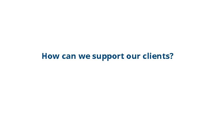 How can we support our clients? 