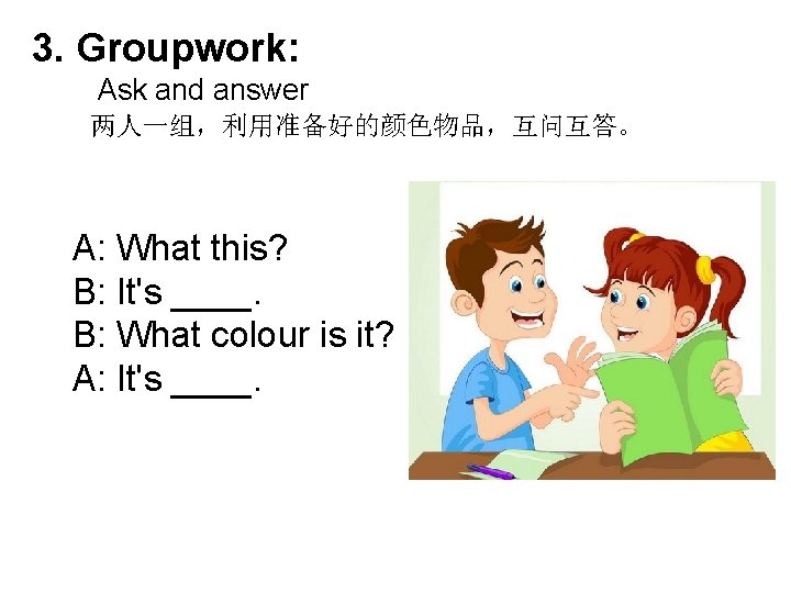 3. Groupwork: Ask and answer 两人一组，利用准备好的颜色物品，互问互答。 A: What this? B: It's ____. B: What