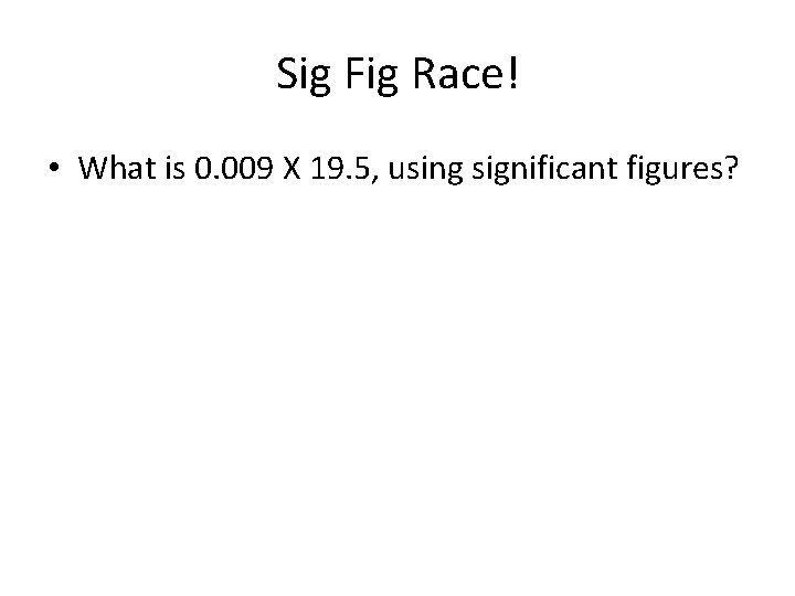 Sig Fig Race! • What is 0. 009 X 19. 5, using significant figures?