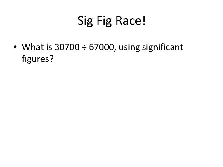 Sig Fig Race! • What is 30700 ÷ 67000, using significant figures? 